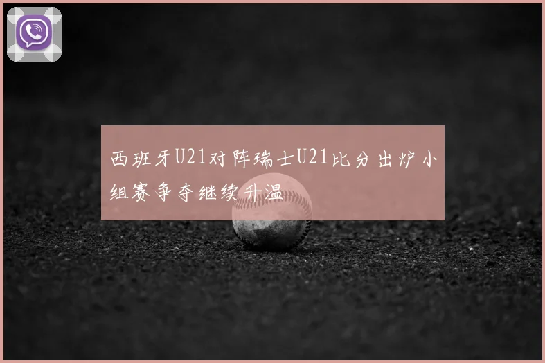 西班牙U21对阵瑞士U21比分出炉小组赛争夺继续升温