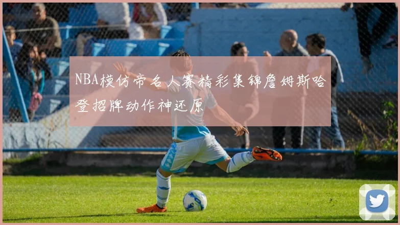 NBA模仿帝名人赛精彩集锦詹姆斯哈登招牌动作神还原