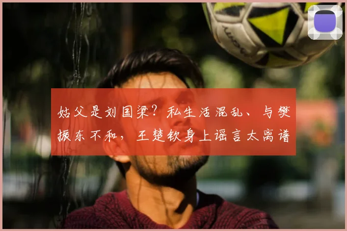 姑父是刘国梁?私生活混乱、与樊振东不和,王楚钦身上谣言太离谱