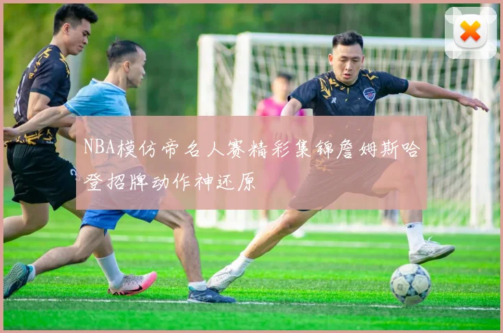 NBA模仿帝名人赛精彩集锦詹姆斯哈登招牌动作神还原