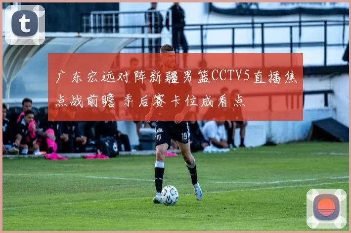 广东宏远对阵新疆男篮CCTV5直播焦点战前瞻 季后赛卡位成看点