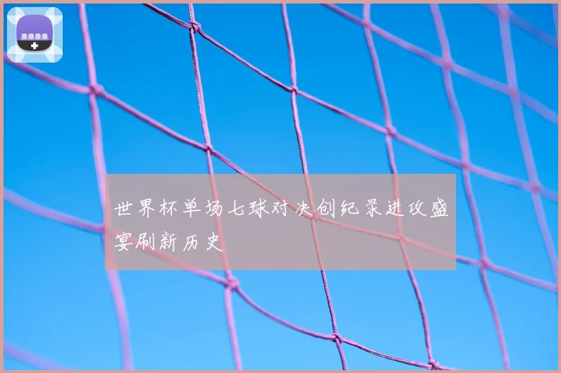 世界杯单场七球对决创纪录进攻盛宴刷新历史