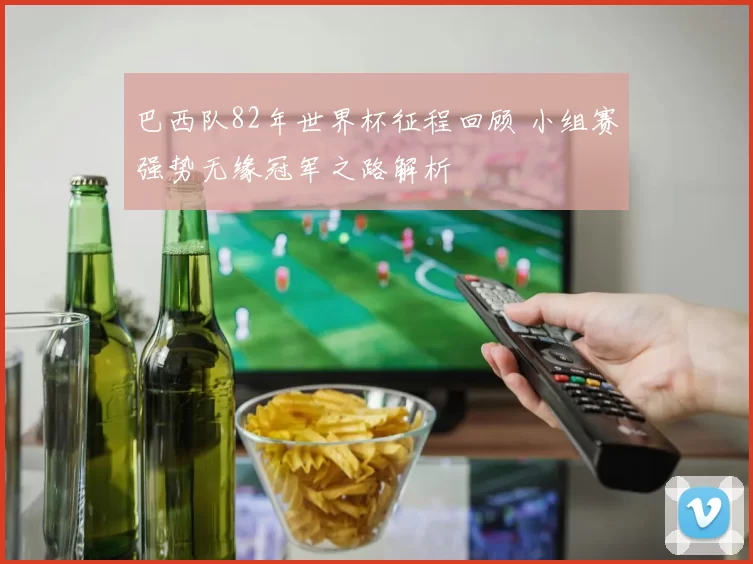 巴西队82年世界杯征程回顾 小组赛强势无缘冠军之路解析