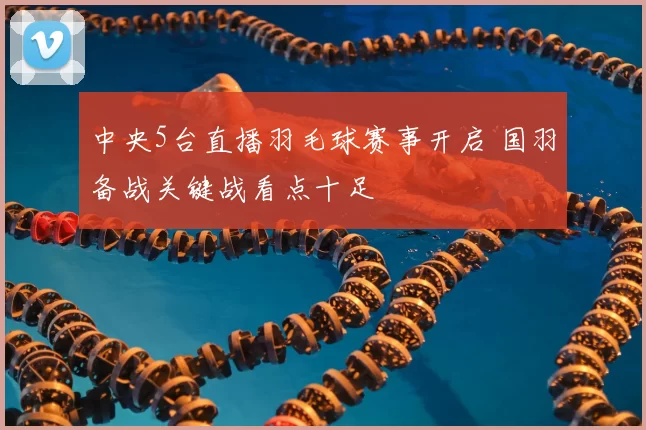 中央5台直播羽毛球赛事开启 国羽备战关键战看点十足