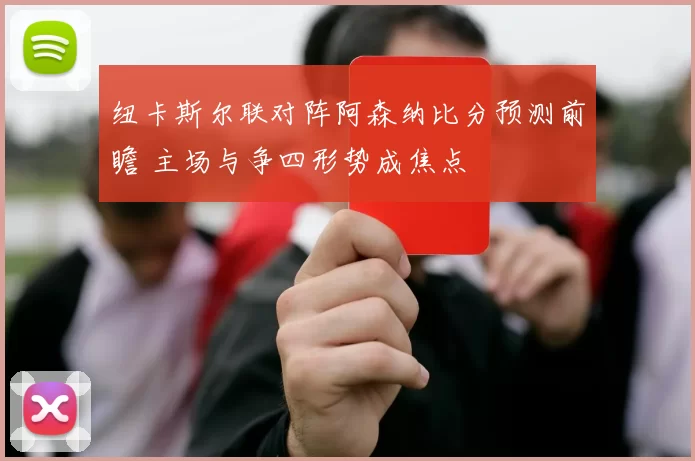 纽卡斯尔联对阵阿森纳比分预测前瞻 主场与争四形势成焦点