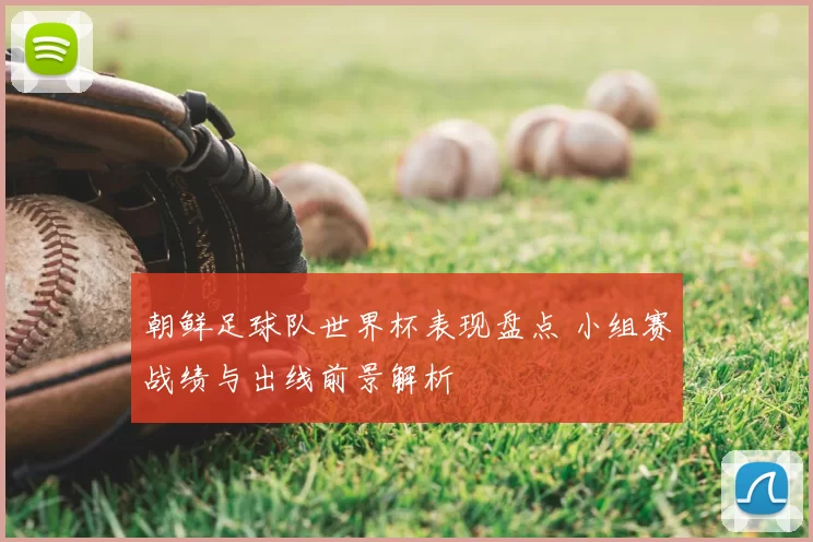 朝鲜足球队世界杯表现盘点 小组赛战绩与出线前景解析
