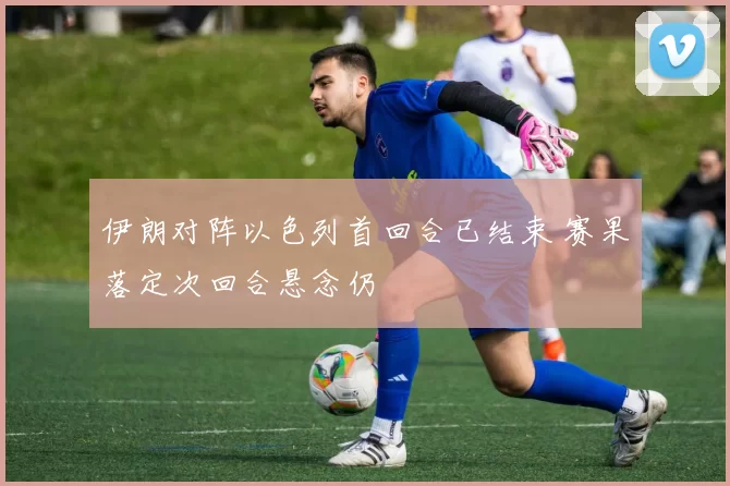 伊朗对阵以色列首回合已结束 赛果落定次回合悬念仍