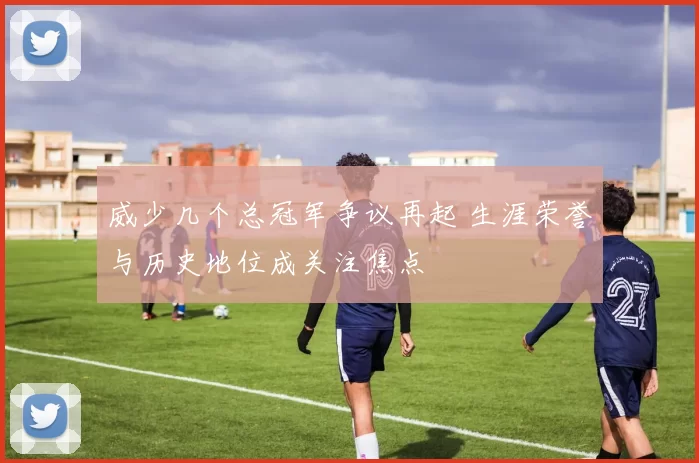 威少几个总冠军争议再起 生涯荣誉与历史地位成关注焦点