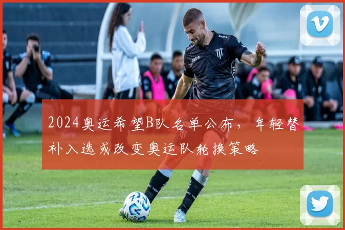 2024奥运希望B队名单公布,年轻替补入选或改变奥运队轮换策略
