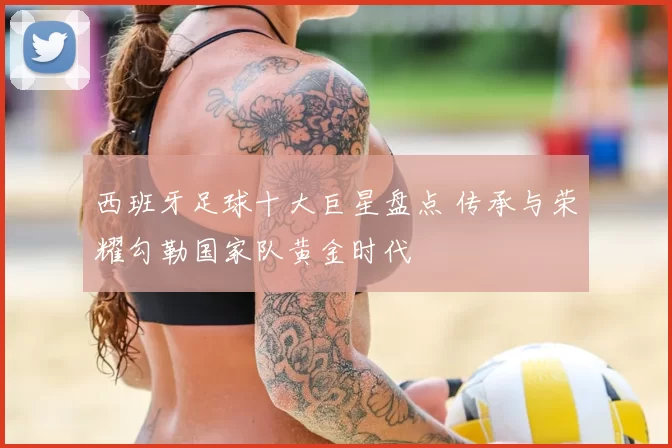 西班牙足球十大巨星盘点 传承与荣耀勾勒国家队黄金时代