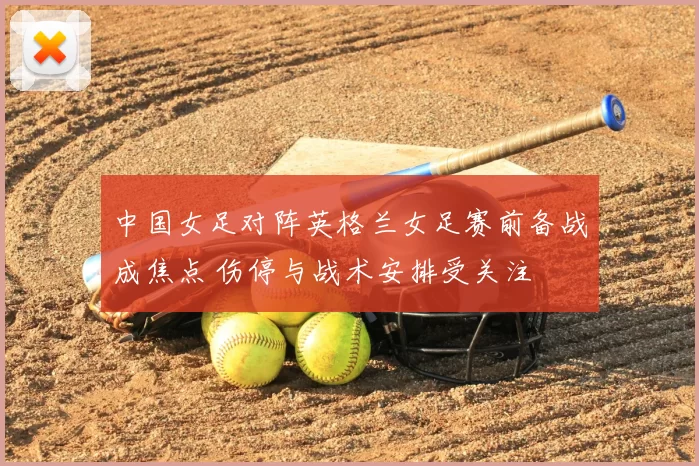 中国女足对阵英格兰女足赛前备战成焦点 伤停与战术安排受关注