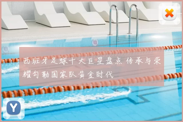 西班牙足球十大巨星盘点 传承与荣耀勾勒国家队黄金时代
