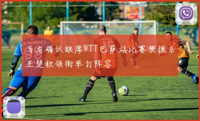 马龙确认缺席WTT巴萨站比赛樊振东王楚钦领衔单打阵容