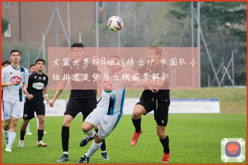 女篮世界杯B组战绩出炉 中国队小组排名走势与出线前景解析
