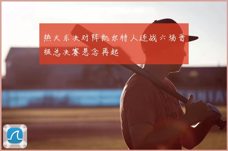热火东决对阵凯尔特人连战六场晋级总决赛悬念再起