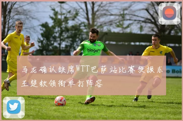 马龙确认缺席WTT巴萨站比赛樊振东王楚钦领衔单打阵容