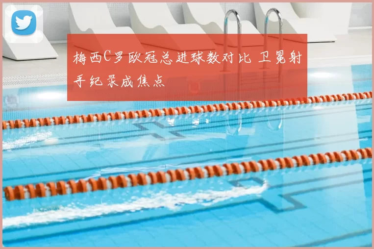 梅西C罗欧冠总进球数对比 卫冕射手纪录成焦点
