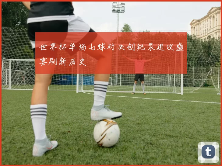 世界杯单场七球对决创纪录进攻盛宴刷新历史