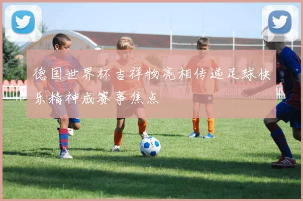 德国世界杯吉祥物亮相传递足球快乐精神成赛事焦点