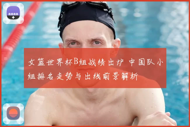 女篮世界杯B组战绩出炉 中国队小组排名走势与出线前景解析