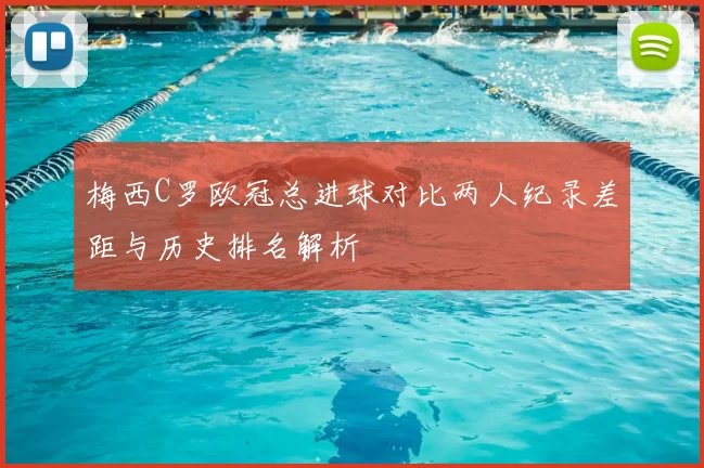 梅西C罗欧冠总进球对比两人纪录差距与历史排名解析