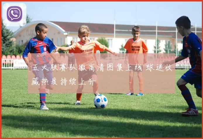 五大联赛队徽高清图集上线 球迷收藏热度持续上升
