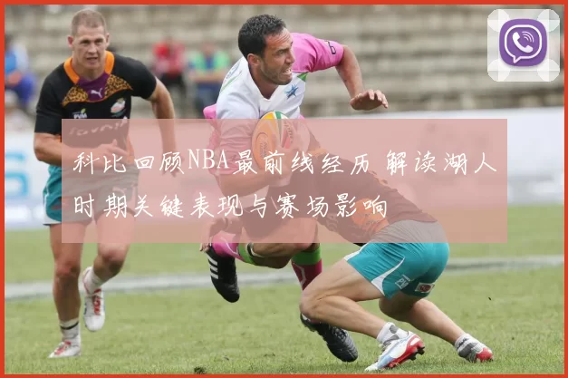 科比回顾NBA最前线经历 解读湖人时期关键表现与赛场影响