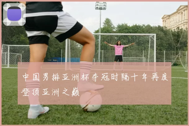 中国男排亚洲杯夺冠时隔十年再度登顶亚洲之巅