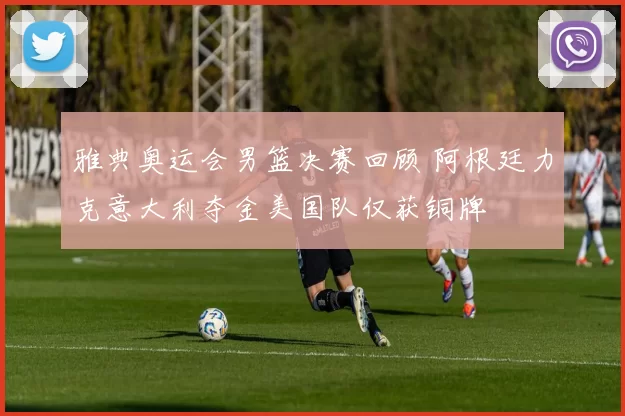 雅典奥运会男篮决赛回顾 阿根廷力克意大利夺金美国队仅获铜牌