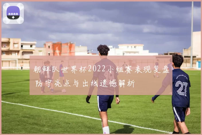 朝鲜队世界杯2022小组赛表现复盘 防守亮点与出线遗憾解析