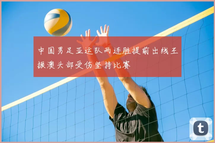 中国男足亚运队两连胜提前出线王振澳头部受伤坚持比赛