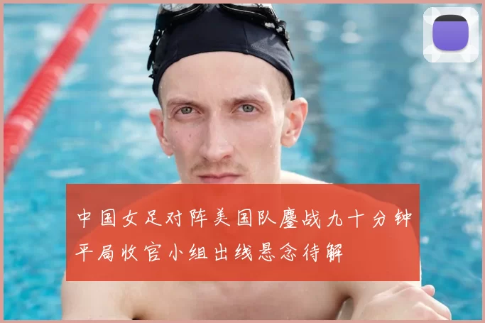 中国女足对阵美国队鏖战九十分钟平局收官小组出线悬念待解