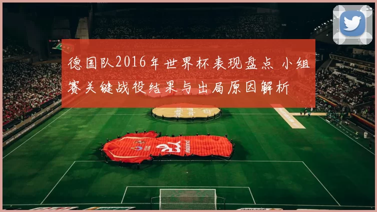 德国队2016年世界杯表现盘点 小组赛关键战役结果与出局原因解析