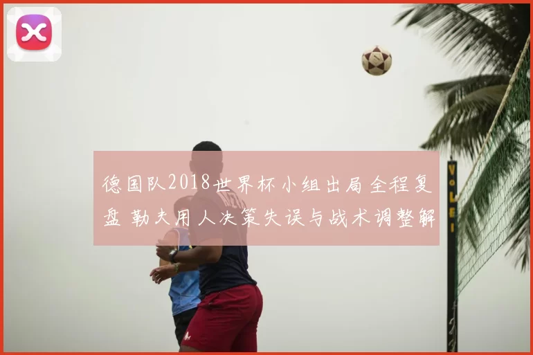 德国队2018世界杯小组出局全程复盘 勒夫用人决策失误与战术调整解析