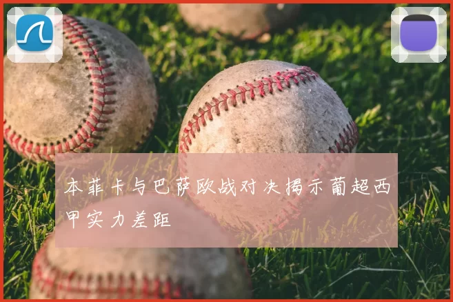 本菲卡与巴萨欧战对决揭示葡超西甲实力差距