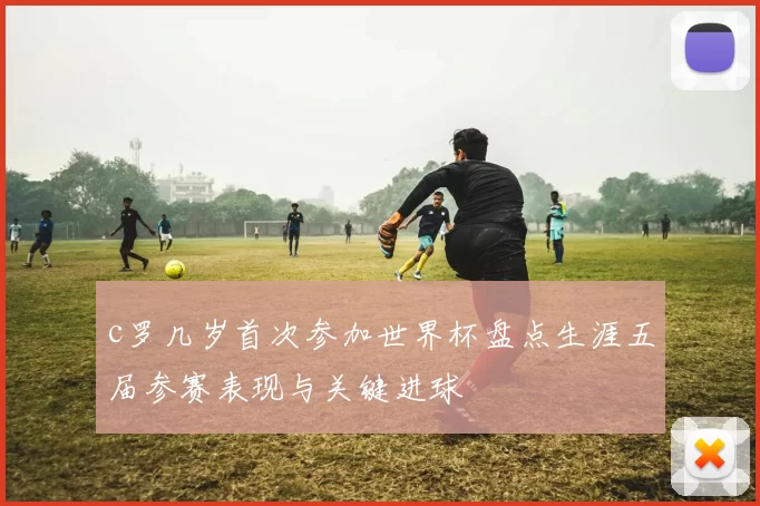 c罗几岁首次参加世界杯盘点生涯五届参赛表现与关键进球