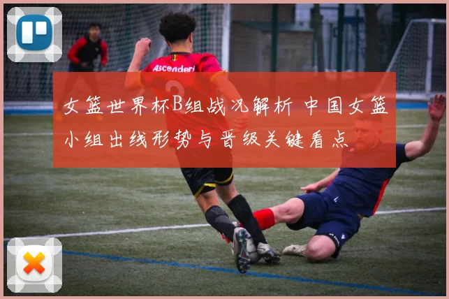 女篮世界杯B组战况解析 中国女篮小组出线形势与晋级关键看点